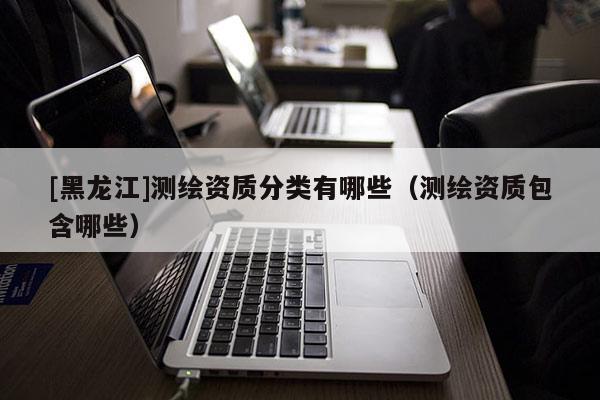 [黑龍江]測(cè)繪資質(zhì)分類(lèi)有哪些（測(cè)繪資質(zhì)包含哪些）
