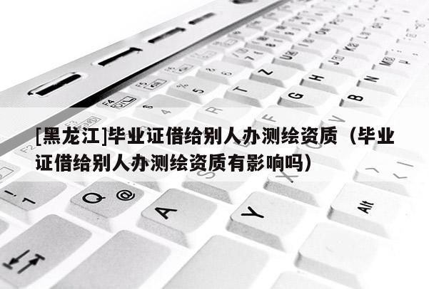 [黑龍江]畢業(yè)證借給別人辦測(cè)繪資質(zhì)（畢業(yè)證借給別人辦測(cè)繪資質(zhì)有影響嗎）