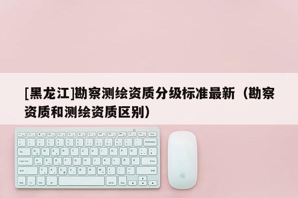 [黑龍江]勘察測繪資質(zhì)分級標(biāo)準(zhǔn)最新（勘察資質(zhì)和測繪資質(zhì)區(qū)別）