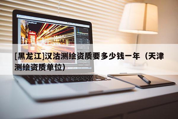 [黑龍江]漢沽測(cè)繪資質(zhì)要多少錢一年（天津測(cè)繪資質(zhì)單位）