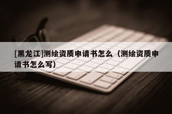 [黑龍江]測繪資質(zhì)申請書怎么（測繪資質(zhì)申請書怎么寫）