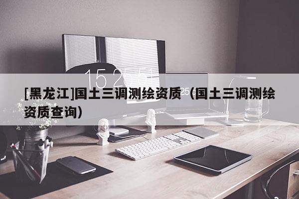 [黑龍江]國(guó)土三調(diào)測(cè)繪資質(zhì)（國(guó)土三調(diào)測(cè)繪資質(zhì)查詢）