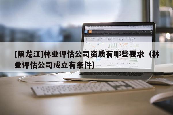 [黑龍江]林業(yè)評(píng)估公司資質(zhì)有哪些要求（林業(yè)評(píng)估公司成立有條件）
