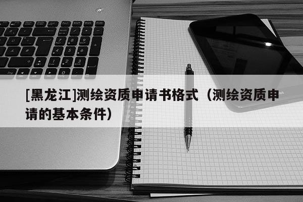 [黑龍江]測繪資質申請書格式（測繪資質申請的基本條件）