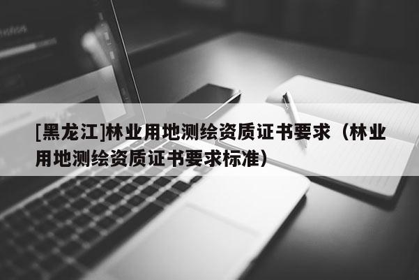 [黑龍江]林業(yè)用地測(cè)繪資質(zhì)證書(shū)要求（林業(yè)用地測(cè)繪資質(zhì)證書(shū)要求標(biāo)準(zhǔn)）