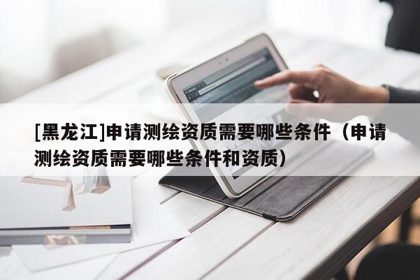 [黑龍江]申請測繪資質(zhì)需要哪些條件（申請測繪資質(zhì)需要哪些條件和資質(zhì)）