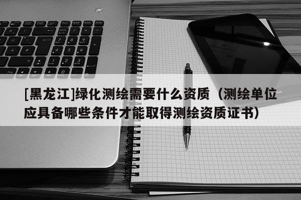 [黑龍江]綠化測(cè)繪需要什么資質(zhì)（測(cè)繪單位應(yīng)具備哪些條件才能取得測(cè)繪資質(zhì)證書(shū)）