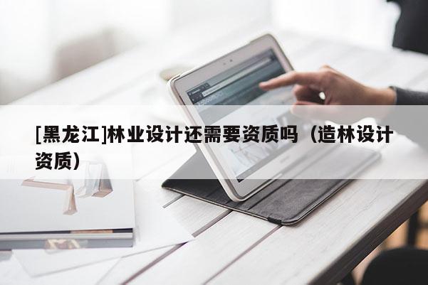 [黑龍江]林業(yè)設(shè)計(jì)還需要資質(zhì)嗎（造林設(shè)計(jì)資質(zhì)）