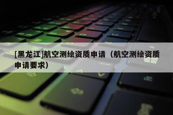 [黑龍江]航空測繪資質(zhì)申請（航空測繪資質(zhì)申請要求）