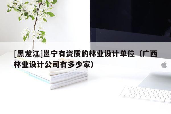 [黑龍江]邕寧有資質(zhì)的林業(yè)設(shè)計(jì)單位（廣西林業(yè)設(shè)計(jì)公司有多少家）