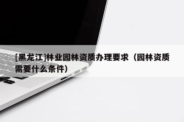 [黑龍江]林業(yè)園林資質(zhì)辦理要求（園林資質(zhì)需要什么條件）