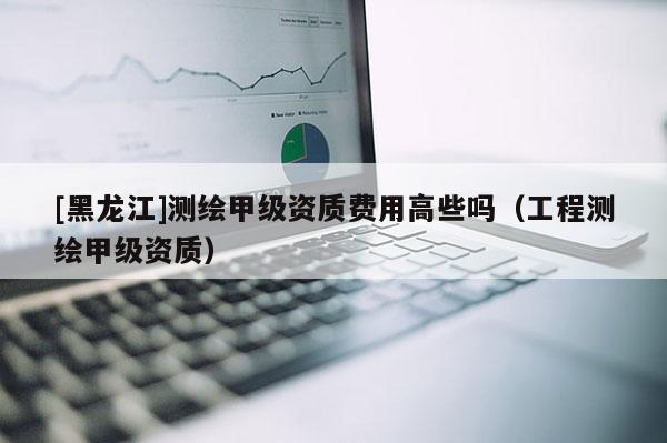 [黑龍江]測繪甲級資質費用高些嗎（工程測繪甲級資質）