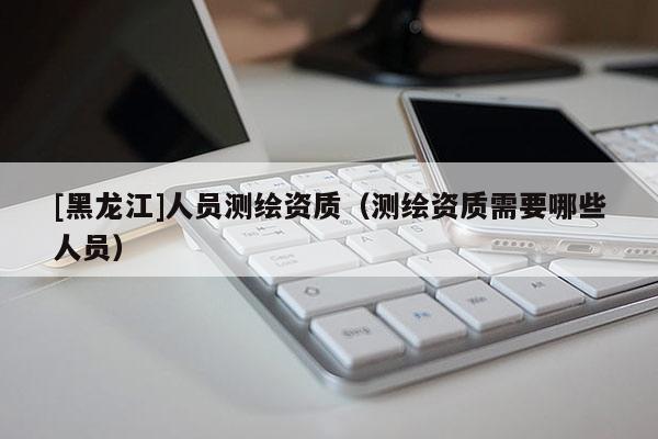 [黑龍江]人員測繪資質(zhì)（測繪資質(zhì)需要哪些人員）