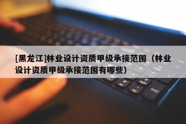 [黑龍江]林業(yè)設(shè)計(jì)資質(zhì)甲級(jí)承接范圍（林業(yè)設(shè)計(jì)資質(zhì)甲級(jí)承接范圍有哪些）