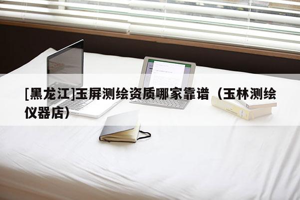 [黑龍江]玉屏測(cè)繪資質(zhì)哪家靠譜（玉林測(cè)繪儀器店）