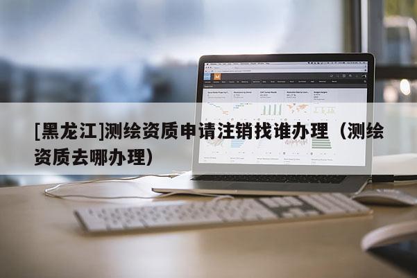 [黑龍江]測(cè)繪資質(zhì)申請(qǐng)注銷找誰(shuí)辦理（測(cè)繪資質(zhì)去哪辦理）