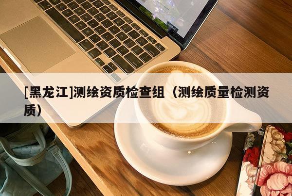[黑龍江]測繪資質(zhì)檢查組（測繪質(zhì)量檢測資質(zhì)）
