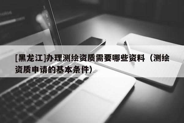 [黑龍江]辦理測繪資質(zhì)需要哪些資料（測繪資質(zhì)申請的基本條件）