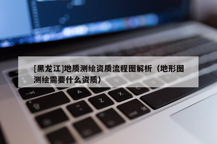 [黑龍江]地質(zhì)測繪資質(zhì)流程圖解析（地形圖測繪需要什么資質(zhì)）