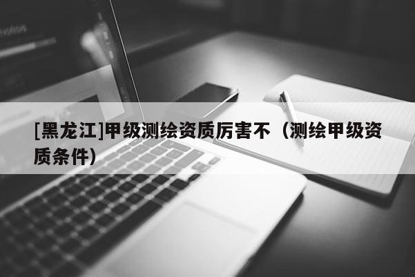 [黑龍江]甲級測繪資質(zhì)厲害不（測繪甲級資質(zhì)條件）