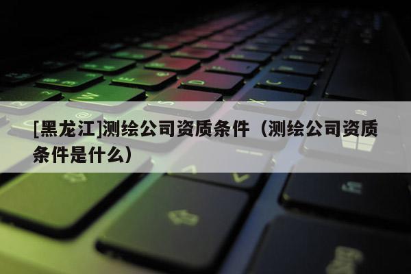 [黑龍江]測(cè)繪公司資質(zhì)條件（測(cè)繪公司資質(zhì)條件是什么）