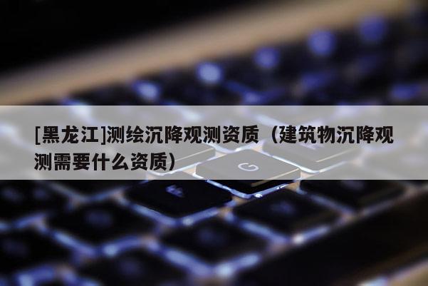 [黑龍江]測(cè)繪沉降觀測(cè)資質(zhì)（建筑物沉降觀測(cè)需要什么資質(zhì)）