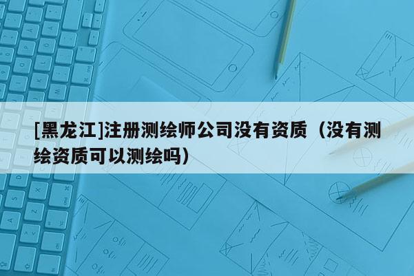 [黑龍江]注冊測繪師公司沒有資質(zhì)（沒有測繪資質(zhì)可以測繪嗎）