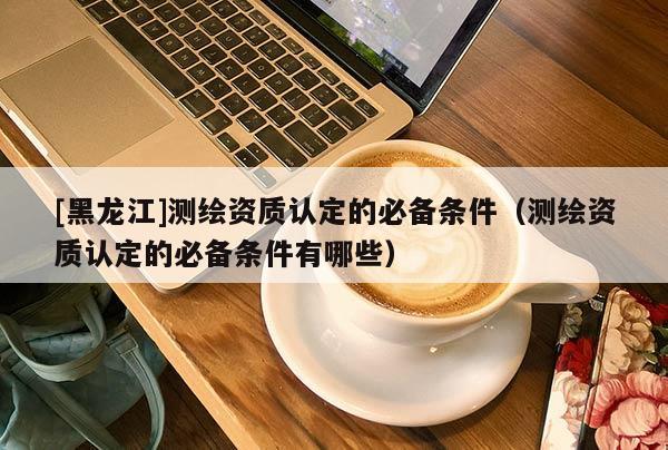 [黑龍江]測(cè)繪資質(zhì)認(rèn)定的必備條件（測(cè)繪資質(zhì)認(rèn)定的必備條件有哪些）