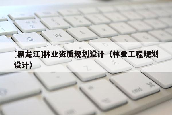 [黑龍江]林業(yè)資質(zhì)規(guī)劃設(shè)計(jì)（林業(yè)工程規(guī)劃設(shè)計(jì)）