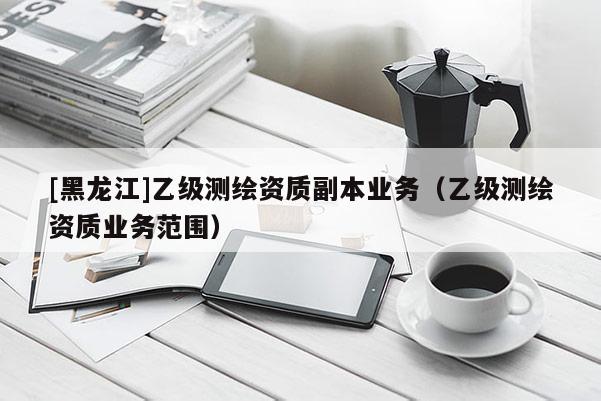 [黑龍江]乙級測繪資質副本業(yè)務（乙級測繪資質業(yè)務范圍）