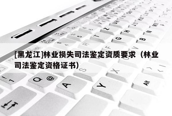[黑龍江]林業(yè)損失司法鑒定資質(zhì)要求（林業(yè)司法鑒定資格證書）
