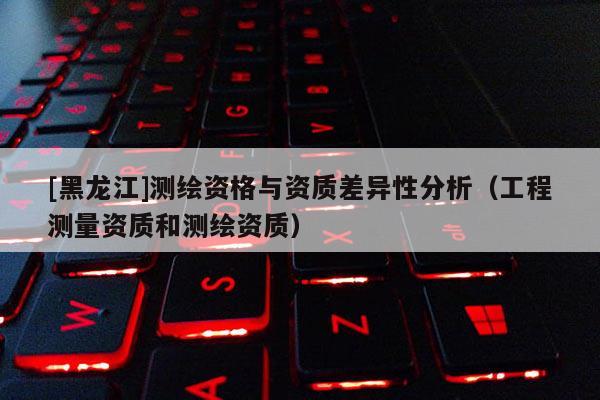 [黑龍江]測繪資格與資質(zhì)差異性分析（工程測量資質(zhì)和測繪資質(zhì)）