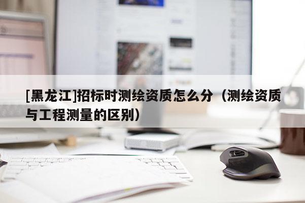 [黑龍江]招標時測繪資質(zhì)怎么分（測繪資質(zhì)與工程測量的區(qū)別）