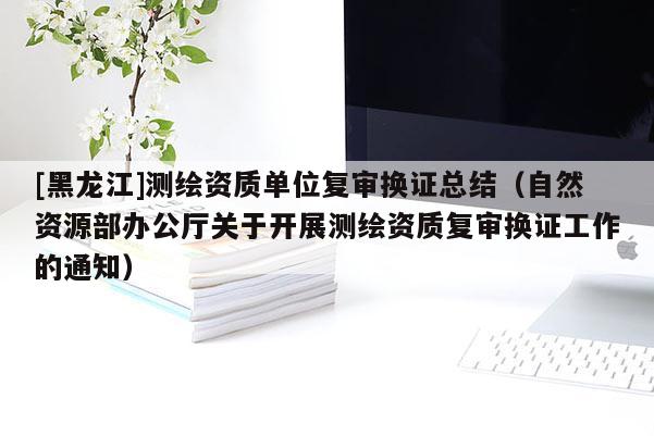 [黑龍江]測(cè)繪資質(zhì)單位復(fù)審換證總結(jié)（自然資源部辦公廳關(guān)于開展測(cè)繪資質(zhì)復(fù)審換證工作的通知）