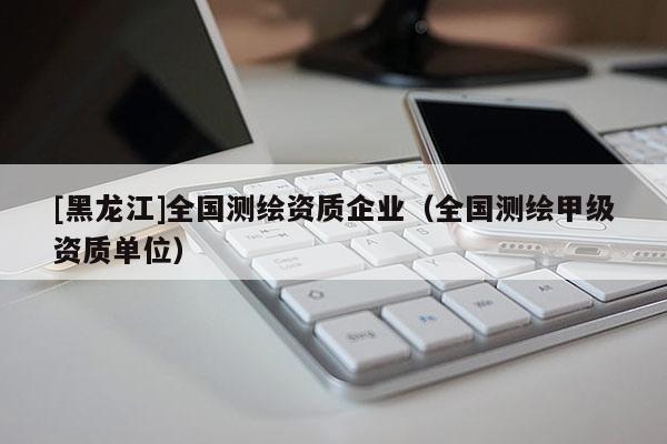 [黑龍江]全國測繪資質(zhì)企業(yè)（全國測繪甲級資質(zhì)單位）