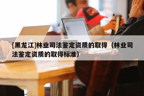 [黑龍江]林業(yè)司法鑒定資質(zhì)的取得（林業(yè)司法鑒定資質(zhì)的取得標(biāo)準(zhǔn)）