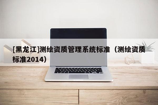 [黑龍江]測繪資質(zhì)管理系統(tǒng)標(biāo)準(zhǔn)（測繪資質(zhì)標(biāo)準(zhǔn)2014）