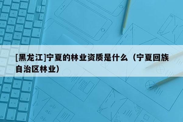 [黑龍江]寧夏的林業(yè)資質(zhì)是什么（寧夏回族自治區(qū)林業(yè)）