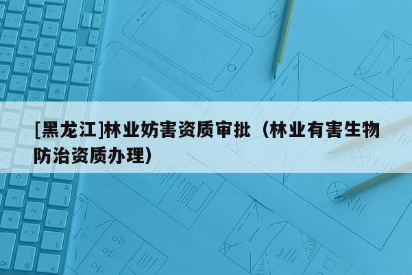 [黑龍江]林業(yè)妨害資質(zhì)審批（林業(yè)有害生物防治資質(zhì)辦理）