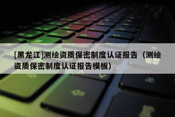 [黑龍江]測繪資質(zhì)保密制度認證報告（測繪資質(zhì)保密制度認證報告模板）