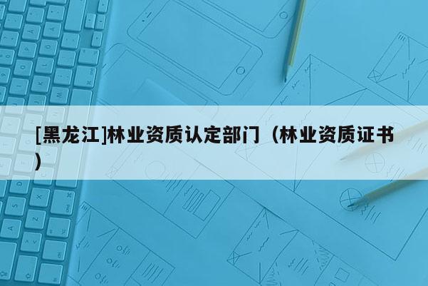 [黑龍江]林業(yè)資質(zhì)認定部門（林業(yè)資質(zhì)證書）