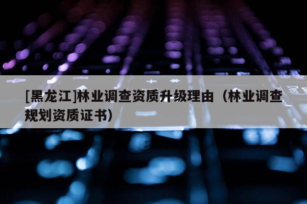 [黑龍江]林業(yè)調(diào)查資質(zhì)升級理由（林業(yè)調(diào)查規(guī)劃資質(zhì)證書）
