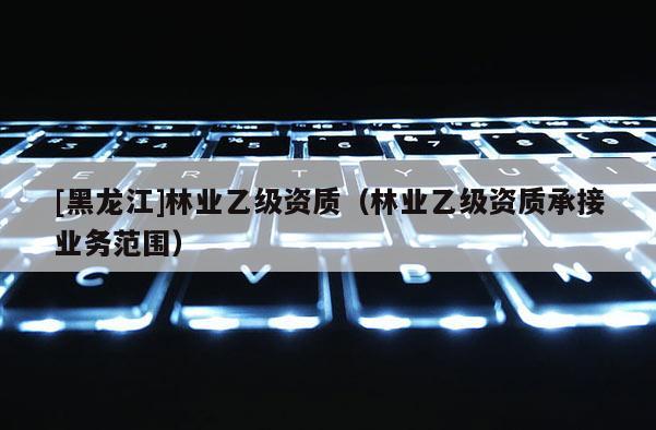 [黑龍江]林業(yè)乙級(jí)資質(zhì)（林業(yè)乙級(jí)資質(zhì)承接業(yè)務(wù)范圍）