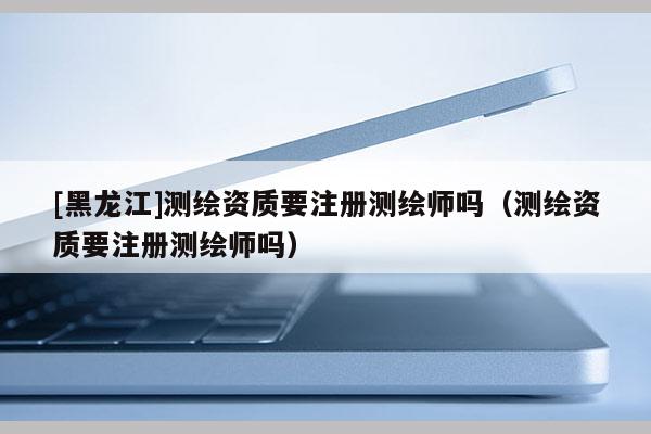 [黑龍江]測(cè)繪資質(zhì)要注冊(cè)測(cè)繪師嗎（測(cè)繪資質(zhì)要注冊(cè)測(cè)繪師嗎）