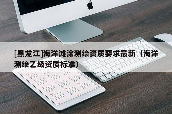 [黑龍江]海洋灘涂測(cè)繪資質(zhì)要求最新（海洋測(cè)繪乙級(jí)資質(zhì)標(biāo)準(zhǔn)）