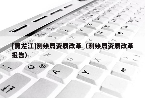 [黑龍江]測(cè)繪局資質(zhì)改革（測(cè)繪局資質(zhì)改革報(bào)告）