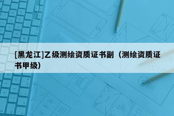 [黑龍江]乙級(jí)測(cè)繪資質(zhì)證書(shū)副（測(cè)繪資質(zhì)證書(shū)甲級(jí)）