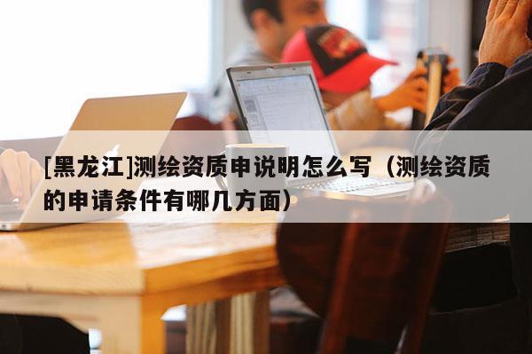 [黑龍江]測繪資質(zhì)申說明怎么寫（測繪資質(zhì)的申請條件有哪幾方面）