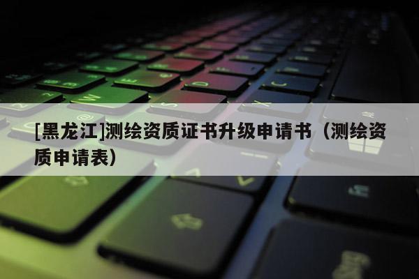 [黑龍江]測繪資質(zhì)證書升級申請書（測繪資質(zhì)申請表）