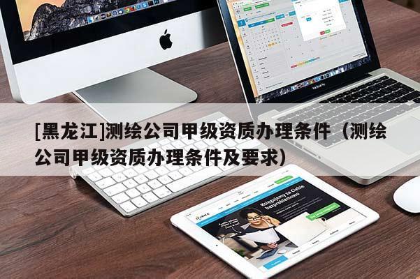 [黑龍江]測(cè)繪公司甲級(jí)資質(zhì)辦理?xiàng)l件（測(cè)繪公司甲級(jí)資質(zhì)辦理?xiàng)l件及要求）